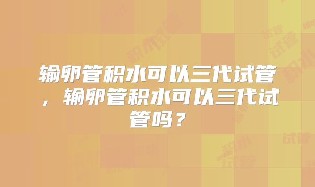 输卵管积水可以三代试管,输卵管积水可以三代试管吗?