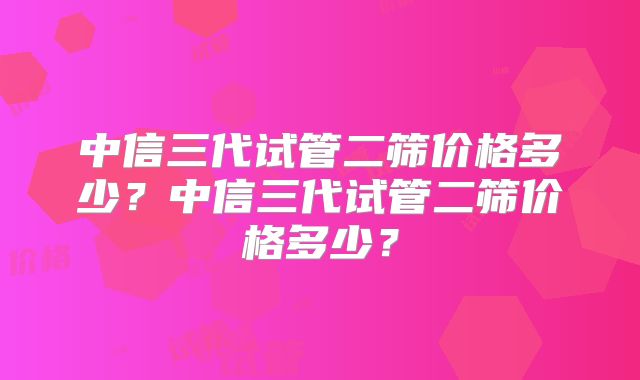 中信三代试管二筛价格多少？中信三代试管二筛价格多少？
