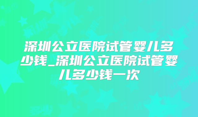 深圳公立医院试管婴儿多少钱_深圳公立医院试管婴儿多少钱一次