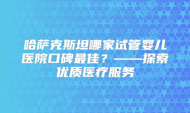 哈萨克斯坦哪家试管婴儿医院口碑最佳？——探索优质医疗服务