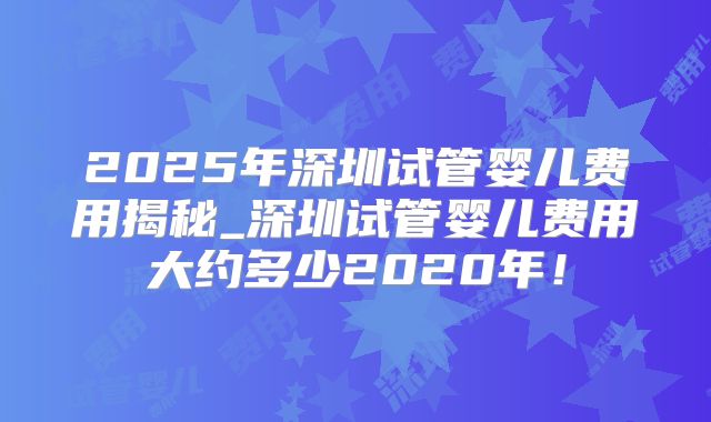 2025年深圳试管婴儿费用揭秘_深圳试管婴儿费用大约多少2020年!