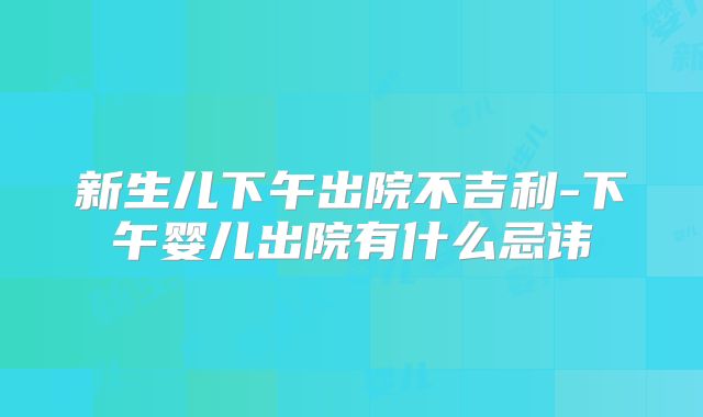 新生儿下午出院不吉利-下午婴儿出院有什么忌讳