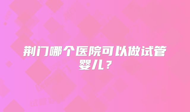 荆门哪个医院可以做试管婴儿？