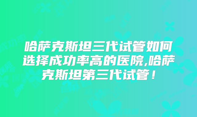 哈萨克斯坦三代试管如何选择成功率高的医院,哈萨克斯坦第三代试管！