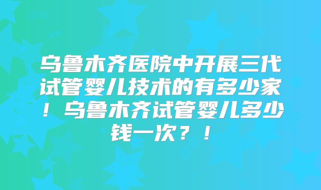 乌鲁木齐医院中开展三代试管婴儿技术的有多少家!乌鲁木齐试管婴儿多少钱一次?!