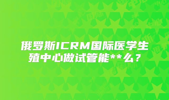 俄罗斯ICRM国际医学生殖中心做试管能**么?