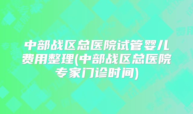 中部战区总医院试管婴儿费用整理(中部战区总医院专家门诊时间)