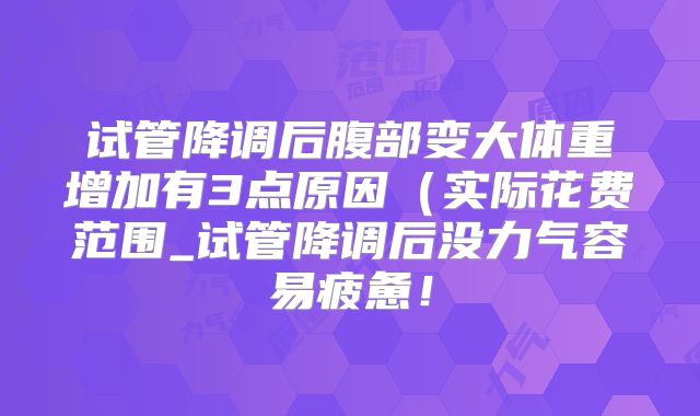 试管降调后腹部变大体重增加有3点原因(实际花费范围_试管降调后没力气容易疲惫!