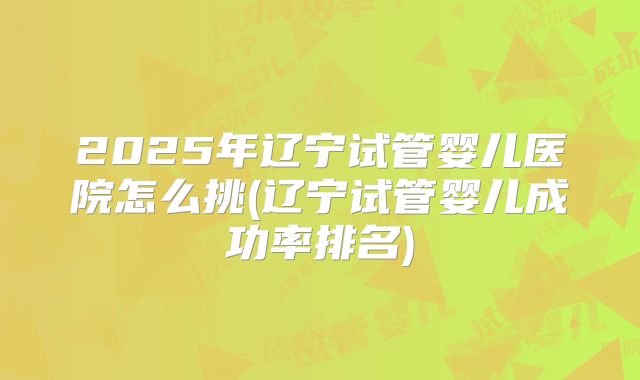 2025年辽宁试管婴儿医院怎么挑(辽宁试管婴儿成功率排名)