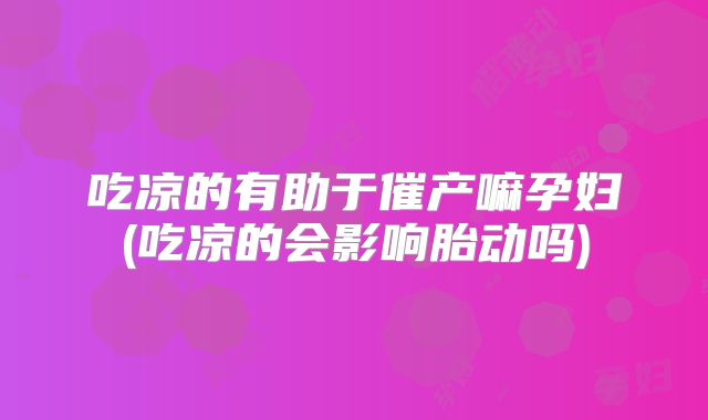 吃凉的有助于催产嘛孕妇(吃凉的会影响胎动吗)