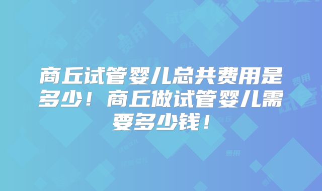 商丘试管婴儿总共费用是多少！商丘做试管婴儿需要多少钱！