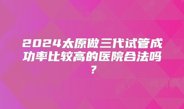2024太原做三代试管成功率比较高的医院合法吗?