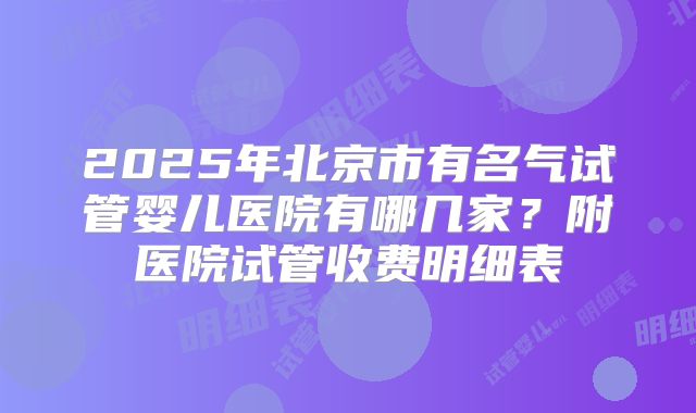 2025年北京市有名气试管婴儿医院有哪几家？附医院试管收费明细表