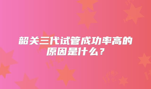 韶关三代试管成功率高的原因是什么？