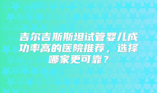 吉尔吉斯斯坦试管婴儿成功率高的医院推荐，选择哪家更可靠？