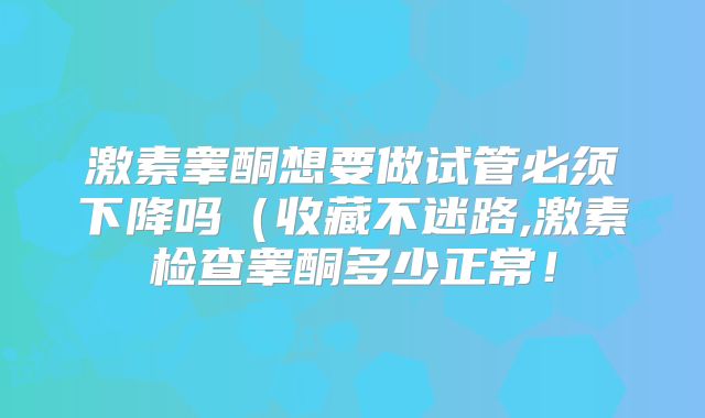 激素睾酮想要做试管必须下降吗（收藏不迷路,激素检查睾酮多少正常！