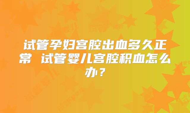 试管孕妇宫腔出血多久正常 试管婴儿宫腔积血怎么办？