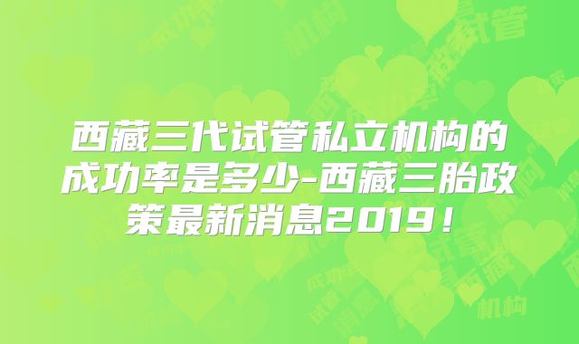 西藏三代试管私立机构的成功率是多少-西藏三胎政策最新消息2019！