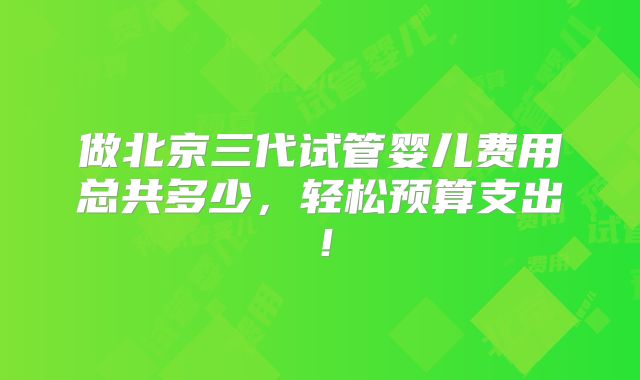 做北京三代试管婴儿费用总共多少，轻松预算支出！