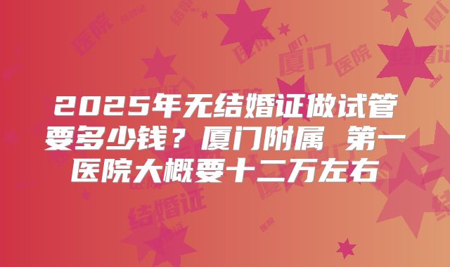 2025年无结婚证做试管要多少钱?厦门附属 第一医院大概要十二万左右