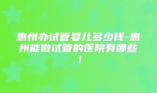 惠州办试管婴儿多少钱-惠州能做试管的医院有哪些!