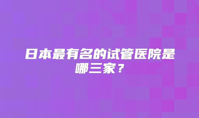 日本最有名的试管医院是哪三家？