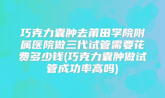 巧克力囊肿去莆田学院附属医院做三代试管需要花费多少钱(巧克力囊肿做试管成功率高吗)