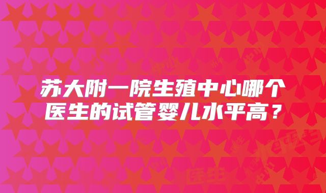 苏大附一院生殖中心哪个医生的试管婴儿水平高？