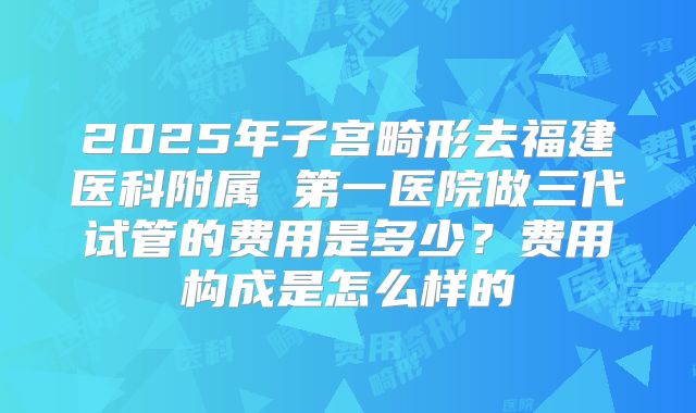 2025年子宫畸形去福建医科附属 第一医院做三代试管的费用是多少？费用构成是怎么样的