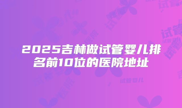 2025吉林做试管婴儿排名前10位的医院地址