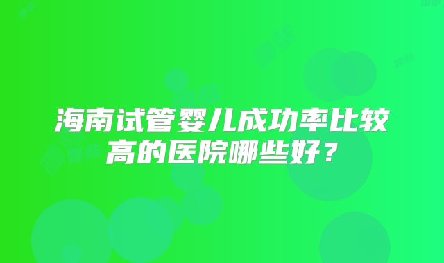 海南试管婴儿成功率比较高的医院哪些好？