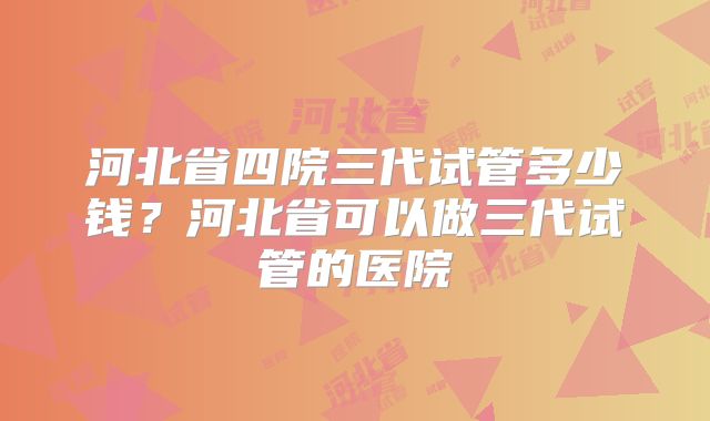 河北省四院三代试管多少钱?河北省可以做三代试管的医院