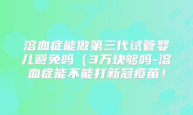 溶血症能做第三代试管婴儿避免吗（3万块够吗-溶血症能不能打新冠疫苗！