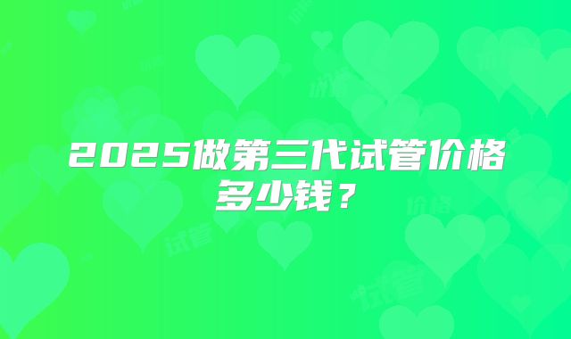 2025做第三代试管价格多少钱?