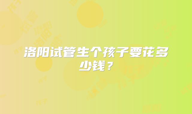 洛阳试管生个孩子要花多少钱?