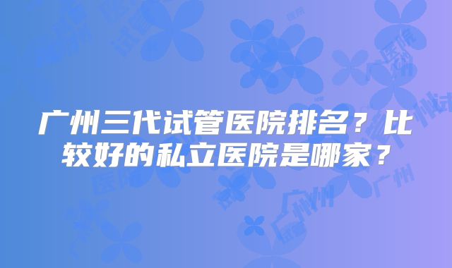 广州三代试管医院排名?比较好的私立医院是哪家?