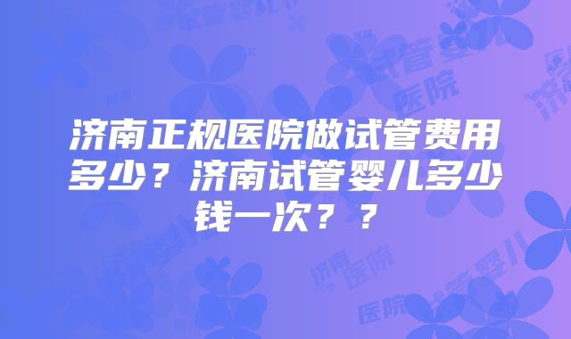 济南正规医院做试管费用多少？济南试管婴儿多少钱一次？？