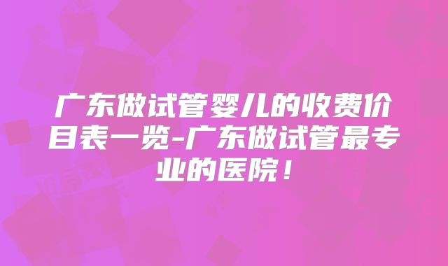 广东做试管婴儿的收费价目表一览-广东做试管最专业的医院!