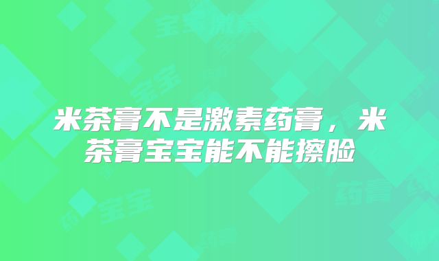 米茶膏不是激素药膏,米茶膏宝宝能不能擦脸