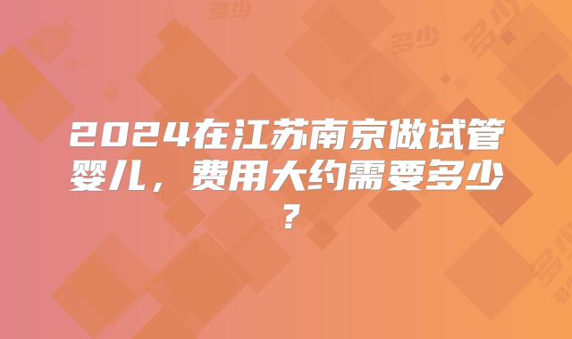 2024在江苏南京做试管婴儿，费用大约需要多少？