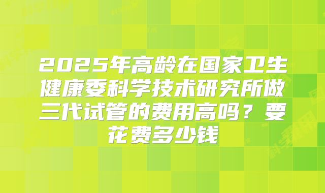 2025年高龄在国家卫生健康委科学技术研究所做三代试管的费用高吗？要花费多少钱