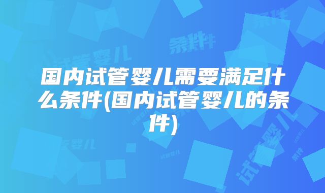 国内试管婴儿需要满足什么条件(国内试管婴儿的条件)