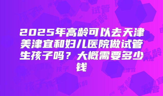 2025年高龄可以去天津美津宜和妇儿医院做试管生孩子吗?大概需要多少钱