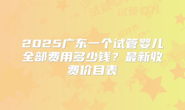2025广东一个试管婴儿全部费用多少钱？最新收费价目表