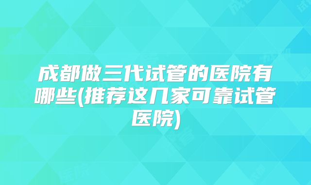 成都做三代试管的医院有哪些(推荐这几家可靠试管医院)