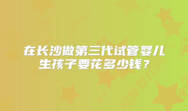在长沙做第三代试管婴儿生孩子要花多少钱？