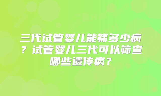 三代试管婴儿能筛多少病?试管婴儿三代可以筛查哪些遗传病?