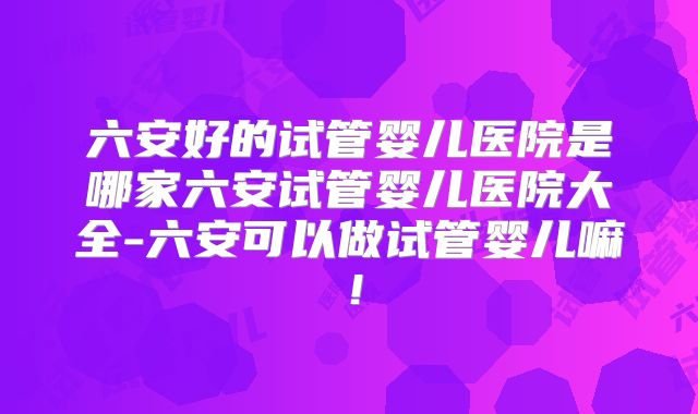六安好的试管婴儿医院是哪家六安试管婴儿医院大全-六安可以做试管婴儿嘛！