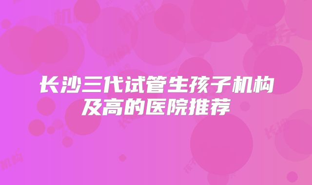长沙三代试管生孩子机构及高的医院推荐