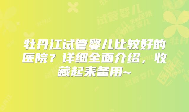 牡丹江试管婴儿比较好的医院？详细全面介绍，收藏起来备用~